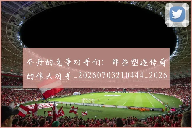 乔丹的竞争对手们:那些塑造传奇的伟大对手_20260703210444_20260716192443