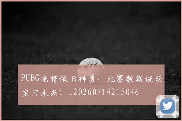PUBG老将依旧神勇，比赛数据证明宝刀未老！_20260714215046