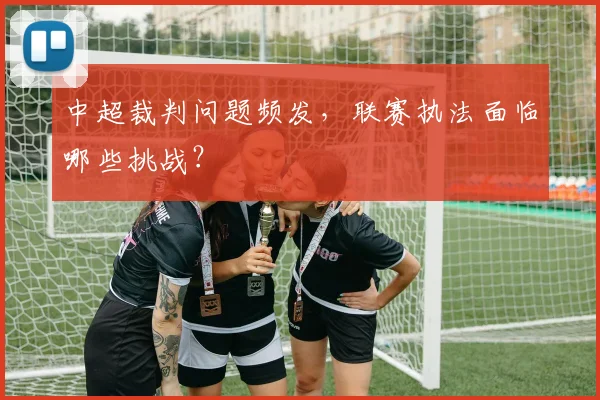 中超裁判问题频发，联赛执法面临哪些挑战？