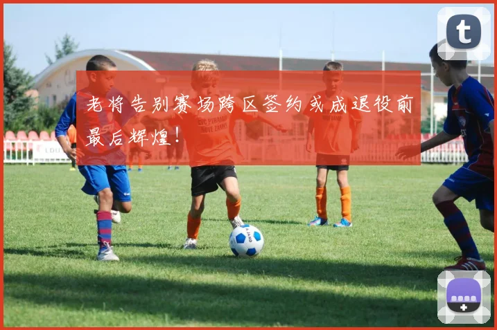 老将告别赛场跨区签约或成退役前最后辉煌！
