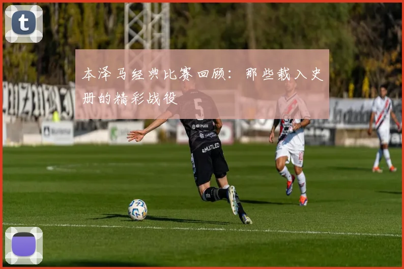 本泽马经典比赛回顾:那些载入史册的精彩战役