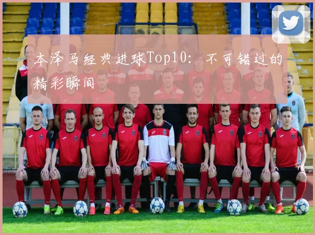 本泽马经典进球Top10:不可错过的精彩瞬间