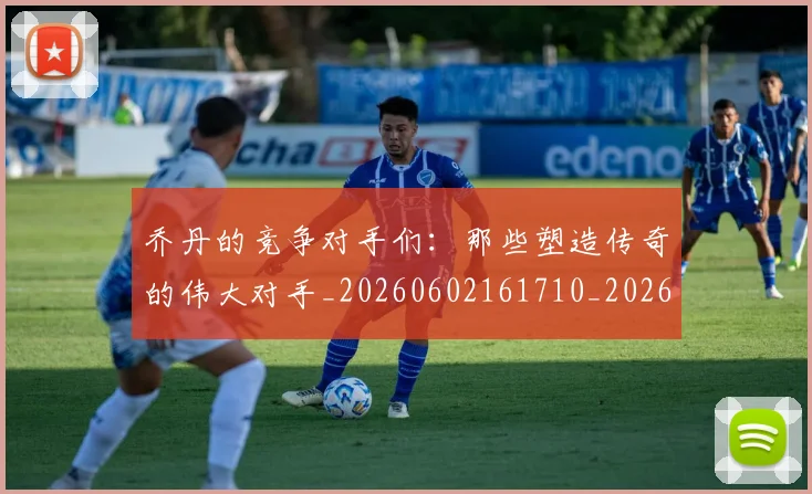 乔丹的竞争对手们：那些塑造传奇的伟大对手_20260602161710_20260716192441