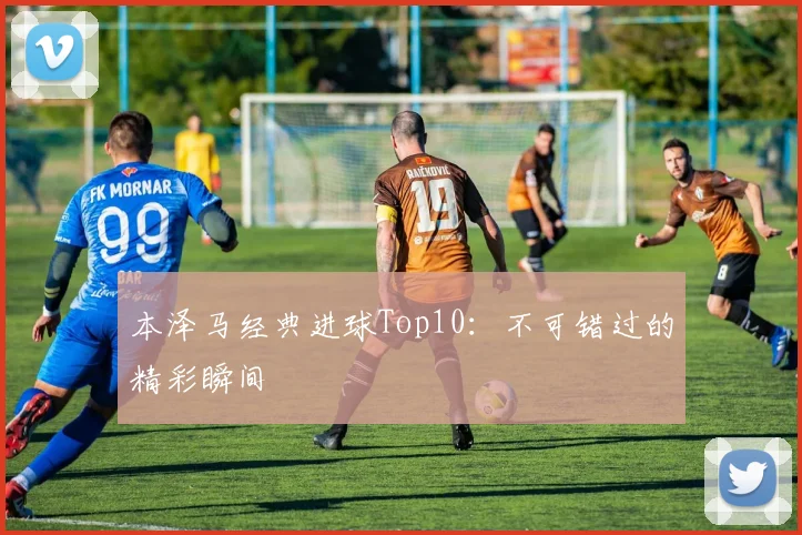 本泽马经典进球Top10：不可错过的精彩瞬间