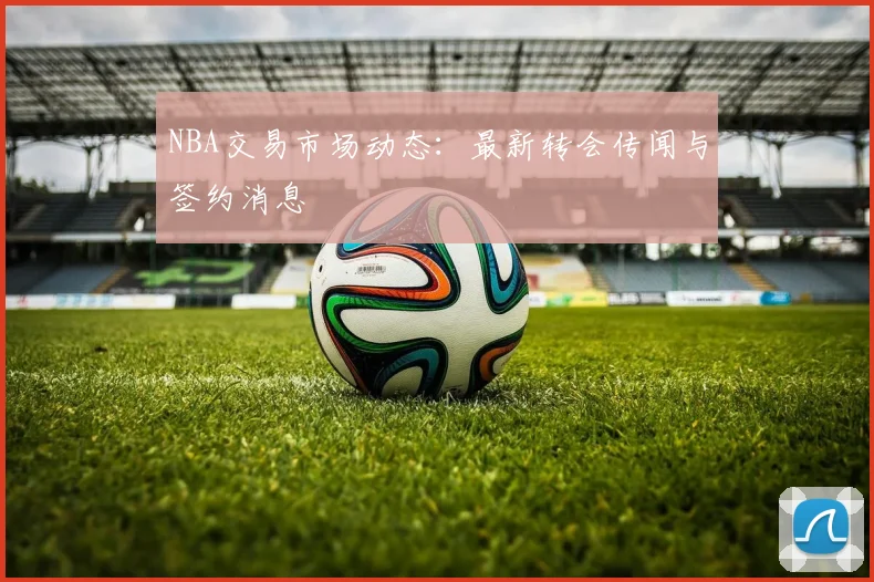 NBA交易市场动态:最新转会传闻与签约消息