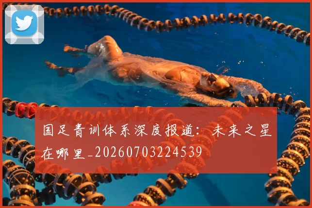 国足青训体系深度报道：未来之星在哪里_20260703224539