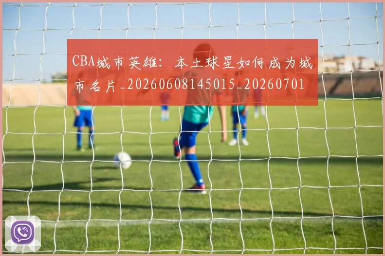 CBA城市英雄：本土球星如何成为城市名片_20260608145015_20260701210455_20260712044313
