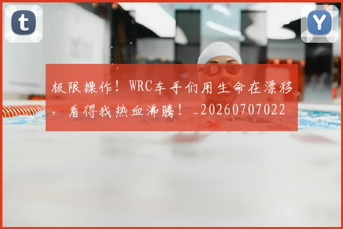 极限操作!WRC车手们用生命在漂移,看得我热血沸腾!_20260707022548