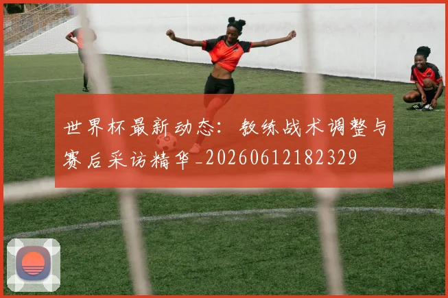 世界杯最新动态：教练战术调整与赛后采访精华_20260612182329