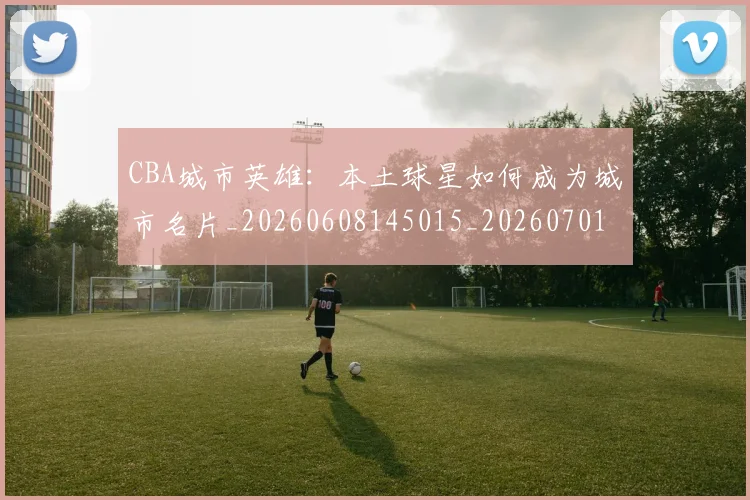 CBA城市英雄：本土球星如何成为城市名片_20260608145015_20260701210455_20260712044313