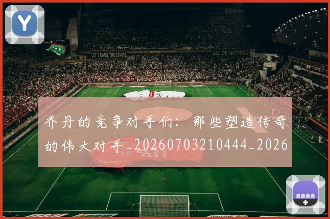 乔丹的竞争对手们：那些塑造传奇的伟大对手_20260703210444_20260716192443