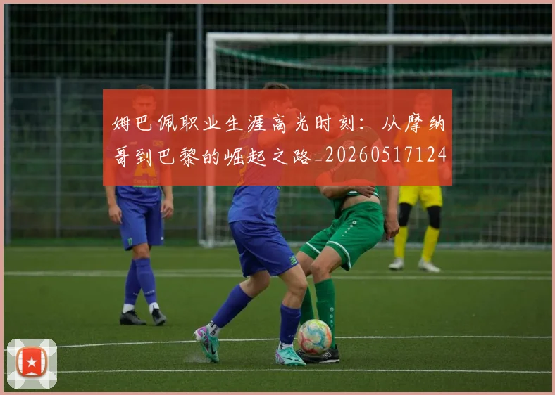 姆巴佩职业生涯高光时刻：从摩纳哥到巴黎的崛起之路_20260517124739_20260703232111