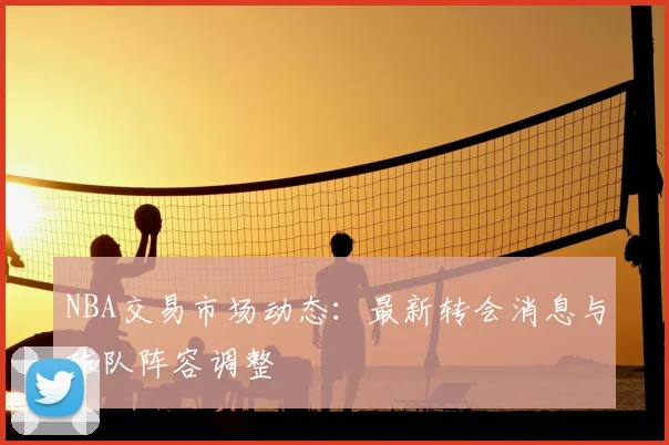 NBA交易市场动态：最新转会消息与球队阵容调整