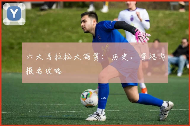六大马拉松大满贯：历史、资格与报名攻略