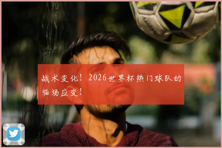战术变化！2026世界杯热门球队的临场应变！