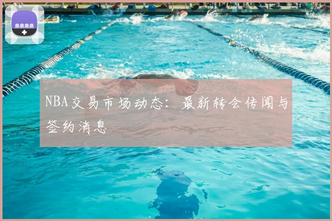 NBA交易市场动态:最新转会传闻与签约消息