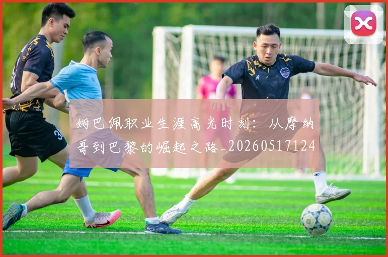 姆巴佩职业生涯高光时刻：从摩纳哥到巴黎的崛起之路_20260517124739_20260703232111